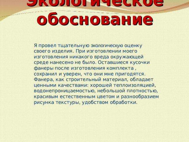 Экологическое обоснование   Я провел тщательную экологическую оценку своего изделия. При изготовлении моего изготовления никакого вреда окружающей среде нанесено не было. Оставшиеся кусочки фанеры после изготовления комплекта , сохранил и уверен, что они мне пригодятся. Фанера, как строительный материал, обладает цен­ными качествами: хорошей теплоизоляцией, водоне­проницаемостью, небольшой плотностью, красивым естественным цветом и разнообразием рисунка текс­туры, удобством обработки.