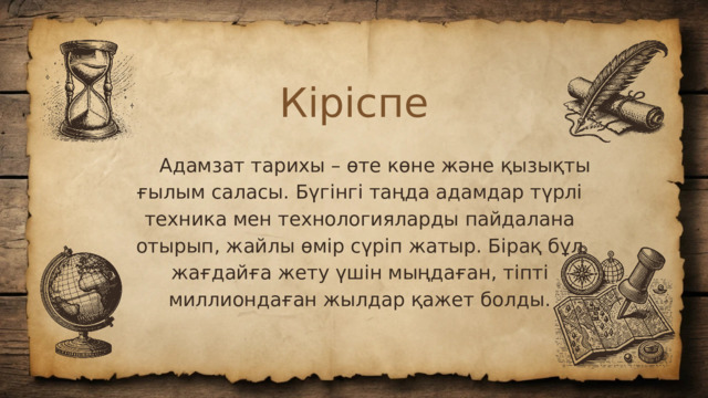 Кіріспе  Адамзат тарихы – өте көне және қызықты ғылым саласы. Бүгінгі таңда адамдар түрлі техника мен технологияларды пайдалана отырып, жайлы өмір сүріп жатыр. Бірақ бұл жағдайға жету үшін мыңдаған, тіпті миллиондаған жылдар қажет болды.