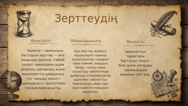 Зерттеудің Өзектілігі Маңыздылығы Мақсаты  Адамзат тарихының бастауын зерттеу — өте маңызды мәселе. Себебі қазіргі замандағы адам өмірінің, қоғамның және мәдениеттің дамуының түп тамыры ежелгі адамдардың тіршілігімен тікелей байланысты. Бұл зерттеу жұмысы оқушыларға тарихқа қызығушылық тудырып қана қоймай, олардың ойлау, талдау және салыстыру қабілеттерін дамытады.Сонымен қатар адам мен табиғаттың байланысын, өмір сүру үшін күрестің маңызын көрсетеді. адамзаттың тарихтағы бастауын танып-білу және алғашқы адамдардың өмірінен үлгі алу.