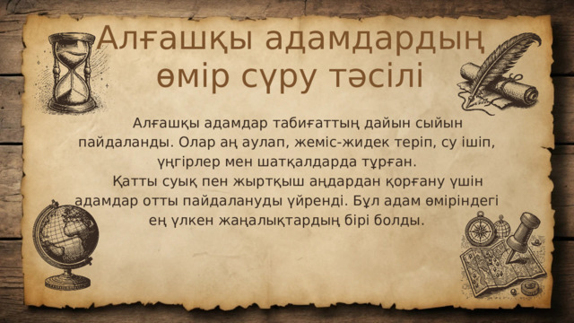 Алғашқы адамдардың өмір сүру тәсілі  Алғашқы адамдар табиғаттың дайын сыйын пайдаланды. Олар аң аулап, жеміс-жидек теріп, су ішіп, үңгірлер мен шатқалдарда тұрған.  Қатты суық пен жыртқыш аңдардан қорғану үшін адамдар отты пайдалануды үйренді. Бұл адам өміріндегі ең үлкен жаңалықтардың бірі болды.