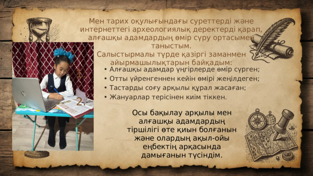 Мен тарих оқулығындағы суреттерді және интернеттегі археологиялық деректерді қарап, алғашқы адамдардың өмір сүру ортасымен таныстым. Салыстырмалы түрде қазіргі заманмен айырмашылықтарын байқадым: • Алғашқы адамдар үңгірлерде өмір сүрген; • Отты үйренгеннен кейін өмірі жеңілдеген; • Тастарды соғу арқылы құрал жасаған; • Жануарлар терісінен киім тіккен. 1. 2. Осы бақылау арқылы мен алғашқы адамдардың тіршілігі өте қиын болғанын және олардың ақыл-ойы еңбектің арқасында дамығанын түсіндім. 3.