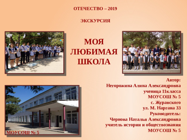 Отечество – 2019 Экскурсия Моя любимая школа Автор: Негорожина Алина Александровна ученица 11класса МОУСОШ № 5 с. Журавского ул. М. Наргана 33 Руководитель: Чернова Наталья Александровна учитель истории и обществознания МОУСОШ № 5 МОУСОШ № 5