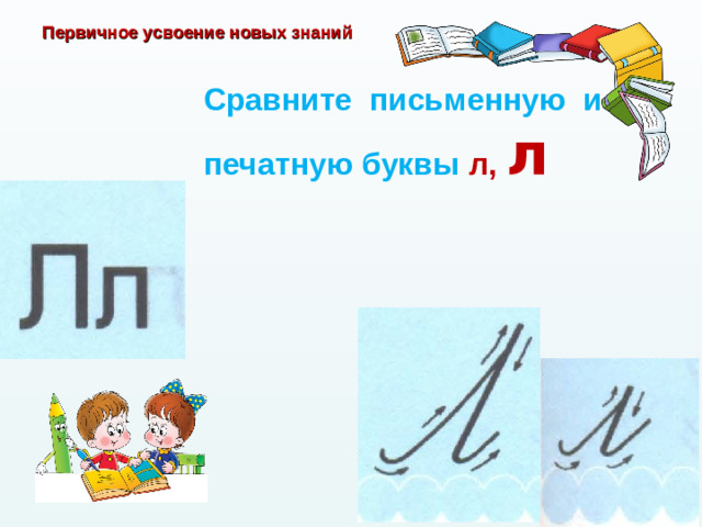 Первичное усвоение новых знаний Сравните письменную и печатную буквы л, л
