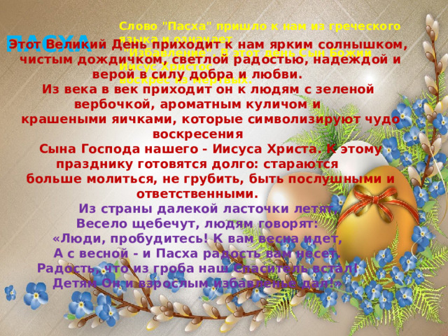 Этот Великий День приходит к нам ярким солнышком,  чистым дождичком, светлой радостью, надеждой и верой в силу добра и любви. Из века в век приходит он к людям с зеленой вербочкой, ароматным куличом и  крашеными яичками, которые символизируют чудо воскресения  Сына Господа нашего - Иисуса Христа. К этому празднику готовятся долго: стараются  больше молиться, не грубить, быть послушными и ответственными. Из страны далекой ласточки летят,  Весело щебечут, людям говорят:  «Люди, пробудитесь! К вам весна идет,  А с весной - и Пасха радость вам несет.  Радость, что из гроба наш Спаситель встал!  Детям Он и взрослым избавленье дал!»    Слово 