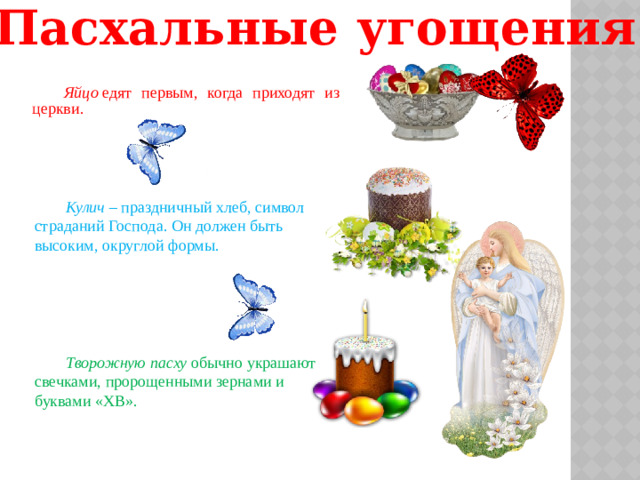 Пасхальные угощения Яйцо  едят первым, когда приходят из церкви. Кулич  – праздничный хлеб, символ страданий Господа. Он должен быть высоким, округлой формы. Творожную пасху  обычно украшают свечками, пророщенными зернами и буквами «ХВ».