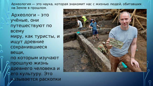 Археология — это наука, которая знакомит нас с жизнью людей, обитавших на Земле в прошлом .  Археологи – это учёные, они путешествуют по всему миру, как туристы, и ищут древние сохранившиеся вещи, по которым изучают прошлую жизнь древнего человека и его культуру. Это называется раскопки