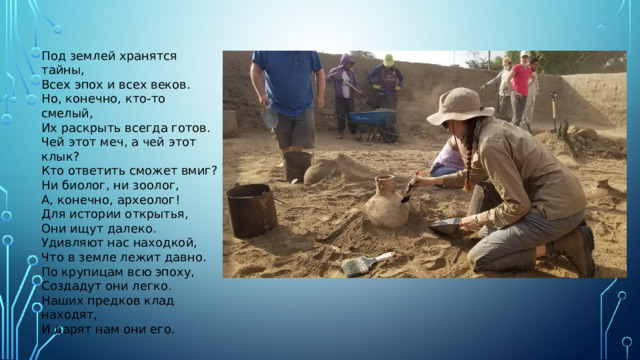 Под землей хранятся тайны, Всех эпох и всех веков. Но, конечно, кто-то смелый, Их раскрыть всегда готов. Чей этот меч, а чей этот клык? Кто ответить сможет вмиг? Ни биолог, ни зоолог, А, конечно, археолог! Для истории открытья, Они ищут далеко. Удивляют нас находкой, Что в земле лежит давно. По крупицам всю эпоху, Создадут они легко. Наших предков клад находят, И дарят нам они его.
