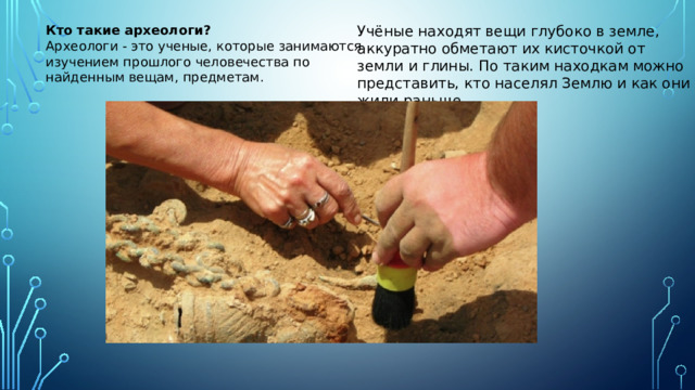 Кто   такие археологи? Учёные находят вещи глубоко в земле, аккуратно обметают их кисточкой от земли и глины. По таким находкам можно представить, кто населял Землю и как они жили раньше Археологи - это ученые, которые занимаются изучением прошлого человечества по найденным вещам, предметам.