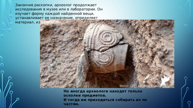 Закончив раскопки, археолог продолжает исследования в музее или в лаборатории. Он изучает форму каждой найденной вещи, устанавливает ее назначение, определяет материал, из которого она сделана Но иногда археологи находят только осколки предметов. И тогда им приходиться собирать их по частям.