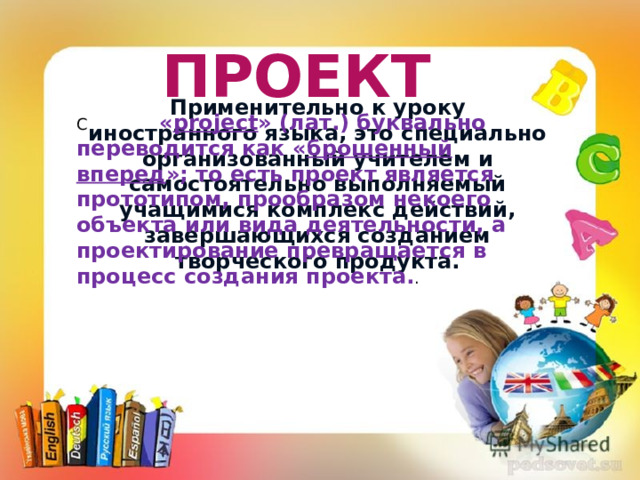 ПРОЕКТ Применительно к уроку иностранного языка, это специально организованный учителем и самостоятельно выполняемый учащимися комплекс действий, завершающихся созданием творческого продукта. С « project » (лат.) буквально переводится как « брошенный вперед »; то есть проект является прототипом, прообразом некоего объекта или вида деятельности, а проектирование превращается в процесс создания проекта. .