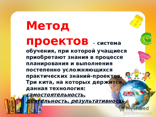 Метод проектов  - система обучения, при которой учащиеся приобретают знания в процессе планирования и выполнения постепенно усложняющихся практических знаний-проектов. Три кита, на которых держится данная технология: самостоятельность, деятельность, результативность . • «Скажи мне, и я забуду. Покажи мне, и я запомню“.