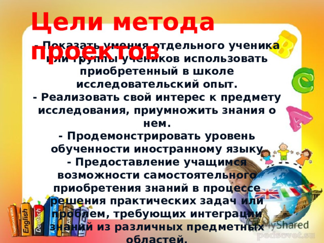 Цели метода проектов - Показать умения отдельного ученика или группы учеников использовать приобретенный в школе исследовательский опыт. - Реализовать свой интерес к предмету исследования, приумножить знания о нем. - Продемонстрировать уровень обученности иностранному языку - Предоставление учащимся возможности самостоятельного приобретения знаний в процессе решения практических задач или проблем, требующих интеграции знаний из различных предметных областей. •