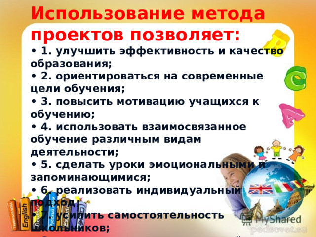 Использование метода проектов позволяет: • 1. улучшить эффективность и качество образования; • 2. ориентироваться на современные цели обучения; • 3. повысить мотивацию учащихся к обучению; • 4. использовать взаимосвязанное обучение различным видам деятельности; • 5. сделать уроки эмоциональными и запоминающимися; • 6. реализовать индивидуальный подход; • 7. усилить самостоятельность школьников; • 8. изменить характер взаимодействия учителя и ученика; • 9. объективно оценивать знания учащихся; • 10.развитие критического и творческого мышления . • «Скажи мне, и я забуду. Покажи мне, и я запомню“.