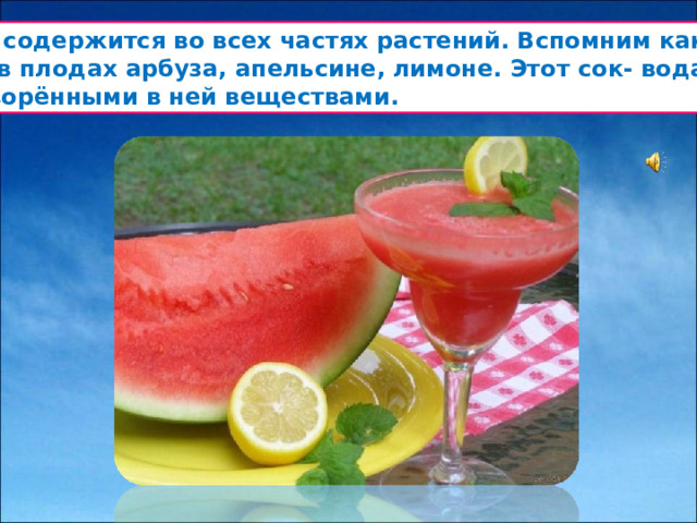 Вода содержится во всех частях растений. Вспомним как много  сока в плодах арбуза, апельсине, лимоне. Этот сок- вода с  растворёнными в ней веществами.