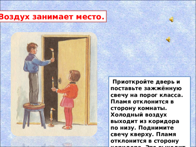 Воздух занимает место.  Приоткройте дверь и поставьте зажжённую свечу на порог класса. Пламя отклонится в сторону комнаты. Холодный воздух выходит из коридора по низу. Поднимите свечу кверху. Пламя отклонится в сторону коридора. Это выходит из комнаты тёплый воздух.