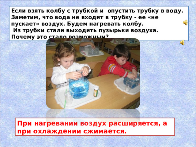Если взять колбу с трубкой и опустить трубку в воду. Заметим, что вода не входит в трубку - ее «не пускает» воздух. Будем нагревать колбу.  Из трубки стали выходить пузырьки воздуха.  Почему это стало возможным? При нагревании воздух расширяется, а при охлаждении сжимается.