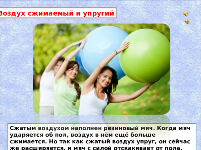 Воздух сжимаемый и упругий Сжатым воздухом наполнен резиновый мяч. Когда мяч ударяется об пол, воздух в нём ещё больше сжимается. Но так как сжатый воздух упруг, он сейчас же расширяется, и мяч с силой отскакивает от пола.