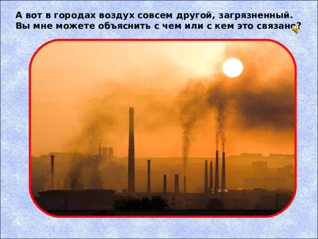 А вот в городах воздух совсем другой, загрязненный. Вы мне можете объяснить с чем или с кем это связано?