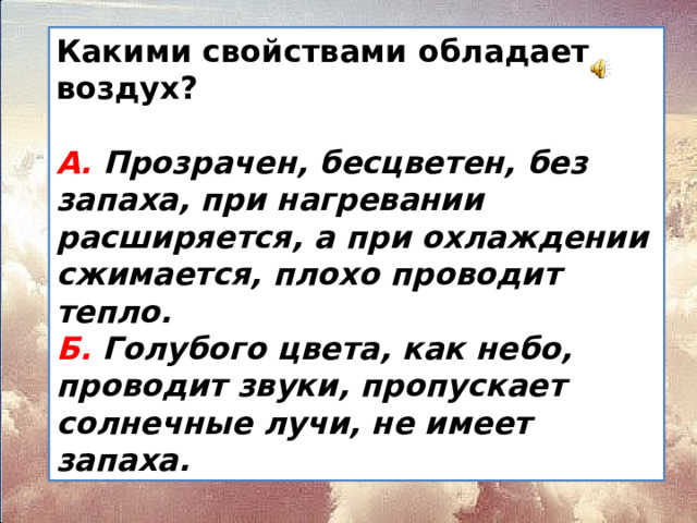 Какими свойствами обладает воздух?  А. Прозрачен, бесцветен, без запаха, при нагревании  расширяется, а при охлаждении сжимается, плохо  проводит тепло.  Б. Голубого цвета, как небо, проводит звуки,  пропускает солнечные лучи, не имеет запаха.