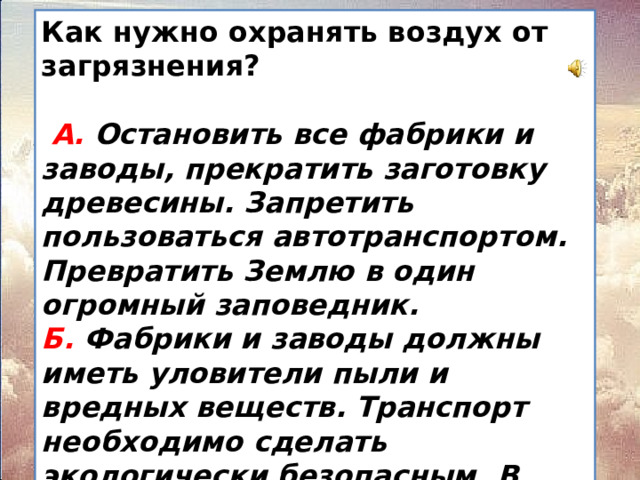 Как нужно охранять воздух от загрязнения?   А. Остановить все фабрики и заводы, прекратить заготовку древесины. Запретить пользоваться автотранспортом. Превратить Землю в один огромный заповедник.  Б. Фабрики и заводы должны иметь уловители пыли и вредных веществ. Транспорт необходимо сделать экологически безопасным. В городах и вокруг них создавать пояса садов, парков и лесов.