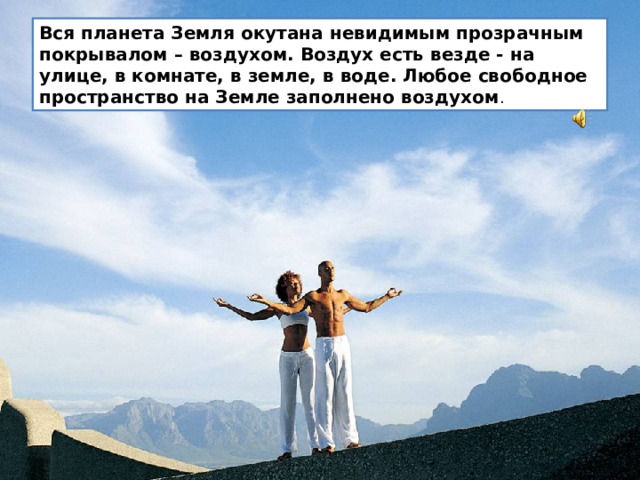 Вся планета Земля окутана невидимым прозрачным покрывалом – воздухом. Воздух есть везде - на улице, в комнате, в земле, в воде. Любое свободное пространство на Земле заполнено воздухом .