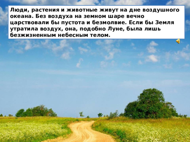 Люди, растения и животные живут на дне воздушного океана. Без воздуха на земном шаре вечно царствовали бы пустота и безмолвие. Если бы Земля утратила воздух, она, подобно Луне, была лишь безжизненным небесным телом.