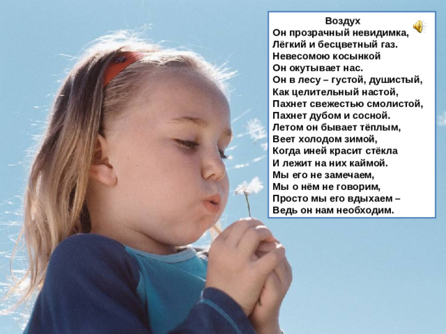Воздух  Он прозрачный невидимка,  Лёгкий и бесцветный газ.  Невесомою косынкой  Он окутывает нас.  Он в лесу – густой, душистый,  Как целительный настой,  Пахнет свежестью смолистой,  Пахнет дубом и сосной.  Летом он бывает тёплым,  Веет холодом зимой,  Когда иней красит стёкла  И лежит на них каймой.  Мы его не замечаем,  Мы о нём не говорим,  Просто мы его вдыхаем –  Ведь он нам необходим.