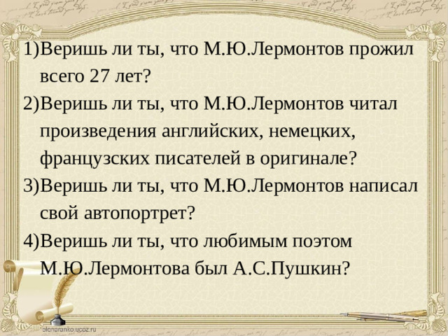 Веришь ли ты, что М.Ю.Лермонтов прожил всего 27 лет? Веришь ли ты, что М.Ю.Лермонтов читал произведения английских, немецких, французских писателей в оригинале? Веришь ли ты, что М.Ю.Лермонтов написал свой автопортрет? Веришь ли ты, что любимым поэтом М.Ю.Лермонтова был А.С.Пушкин?
