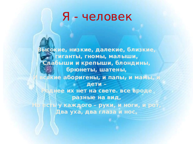 Я - человек Высокие, низкие, далекие, близкие, гиганты, гномы, малыши,  Слабыши и крепыши, блондины, брюнеты, шатены, И всякие аборигены, и папы, и мамы, и дети –  Роднее их нет на свете. все вроде разные на вид, Но есть у каждого – руки, и ноги, и рот,  Два уха, два глаза и нос.