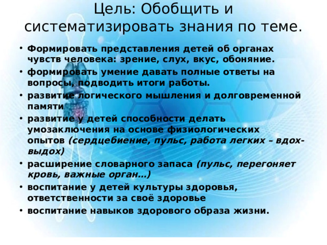 Цель: Обобщить и систематизировать знания по теме.   Формировать представления детей об органах чувств человека: зрение, слух, вкус, обоняние. формировать умение давать полные ответы на вопросы, подводить итоги работы. развитие логического мышления и долговременной памяти развитие у детей способности делать умозаключения на основе физиологических опытов  (сердцебиение, пульс, работа легких – вдох-выдох) расширение словарного запаса  (пульс, перегоняет кровь, важные орган…) воспитание у детей культуры здоровья, ответственности за своё здоровье воспитание навыков здорового образа жизни.