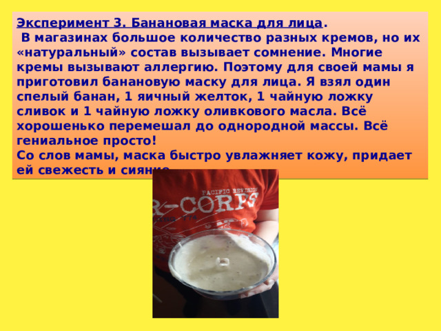 Эксперимент 3. Банановая маска для лица .   В магазинах большое количество разных кремов, но их «натуральный» состав вызывает сомнение. Многие кремы вызывают аллергию. Поэтому для своей мамы я приготовил банановую маску для лица. Я взял один спелый банан, 1 яичный желток, 1 чайную ложку сливок и 1 чайную ложку оливкового масла. Всё хорошенько перемешал до однородной массы. Всё гениальное просто! Со слов мамы, маска быстро увлажняет кожу, придает ей свежесть и сияние.