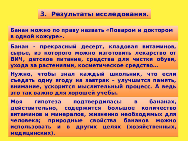 3. Результаты исследования. Банан можно по праву назвать «Поваром и доктором в одной кожуре». Банан - прекрасный десерт, кладовая витаминов, сырье, из которого можно изготовить лекарство от ВИЧ, детское питание, средства для чистки обуви, ухода за растениями, косметическое средство… Нужно, чтобы знал каждый школьник, что если съедать одну ягоду на завтрак – улучшится память, внимание, ускорится мыслительный процесс. А ведь это так важно для хорошей учебы. Моя гипотеза подтвердилась: в бананах, действительно, содержится большое количество витаминов и минералов, жизненно необходимых для человека; природные свойства бананов можно использовать и в других целях (хозяйственных, медицинских).