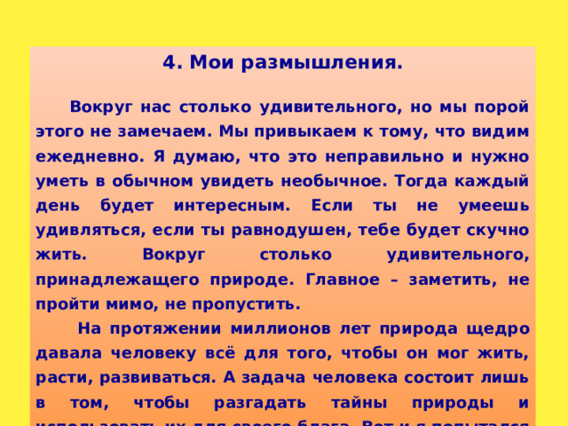 4. Мои размышления.  Вокруг нас столько удивительного, но мы порой этого не замечаем. Мы привыкаем к тому, что видим ежедневно. Я думаю, что это неправильно и нужно уметь в обычном увидеть необычное. Тогда каждый день будет интересным. Если ты не умеешь удивляться, если ты равнодушен, тебе будет скучно жить. Вокруг столько удивительного, принадлежащего природе. Главное – заметить, не пройти мимо, не пропустить.  На протяжении миллионов лет природа щедро давала человеку всё для того, чтобы он мог жить, расти, развиваться. А задача человека состоит лишь в том, чтобы разгадать тайны природы и использовать их для своего блага. Вот и я попытался разгадать одну из тайн природы. И, по-моему, у меня получилось.