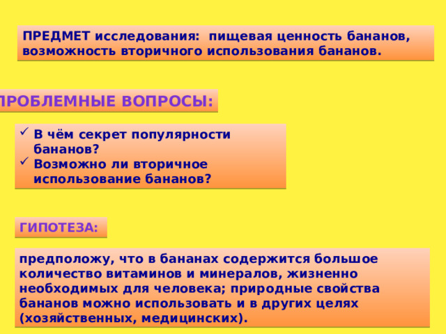 ПРЕДМЕТ исследования: пищевая ценность бананов, возможность вторичного использования бананов. Проблемные вопросы: В чём секрет популярности бананов? Возможно ли вторичное использование бананов? Гипотеза: предположу, что в бананах содержится большое количество витаминов и минералов, жизненно необходимых для человека; природные свойства бананов можно использовать и в других целях (хозяйственных, медицинских).