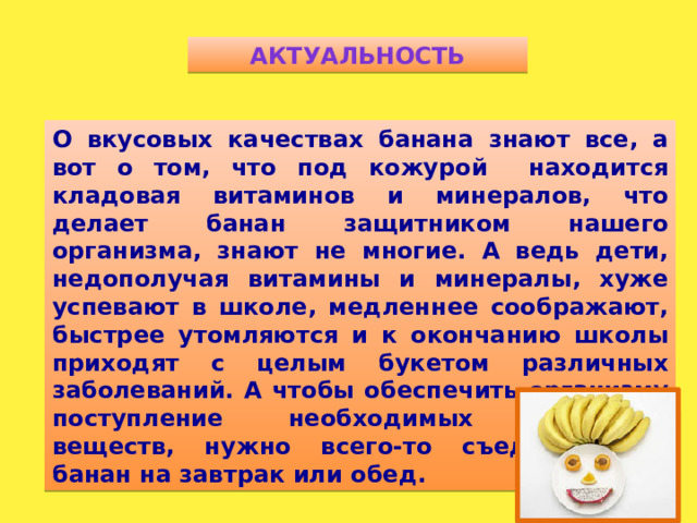 Актуальность О вкусовых качествах банана знают все, а вот о том, что под кожурой находится кладовая витаминов и минералов, что делает банан защитником нашего организма, знают не многие. А ведь дети, недополучая витамины и минералы, хуже успевают в школе, медленнее соображают, быстрее утомляются и к окончанию школы приходят с целым букетом различных заболеваний. А чтобы обеспечить организму поступление необходимых полезных веществ, нужно всего-то съедать один банан на завтрак или обед.