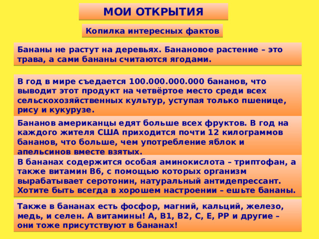 МОИ ОТКРЫТИЯ Копилка интересных фактов Бананы не растут на деревьях. Банановое растение – это трава, а сами бананы считаются ягодами. В год в мире съедается 100.000.000.000 бананов, что выводит этот продукт на четвёртое место среди всех сельскохозяйственных культур, уступая только пшенице, рису и кукурузе. Бананов американцы едят больше всех фруктов. В год на каждого жителя США приходится почти 12 килограммов бананов, что больше, чем употребление яблок и апельсинов вместе взятых. В бананах содержится особая аминокислота – триптофан, а также витамин В6, с помощью которых организм вырабатывает серотонин, натуральный антидепрессант. Хотите быть всегда в хорошем настроении – ешьте бананы. Также в бананах есть фосфор, магний, кальций, железо, медь, и селен. А витамины! А, В1, В2, С, Е, РР и другие – они тоже присутствуют в бананах!
