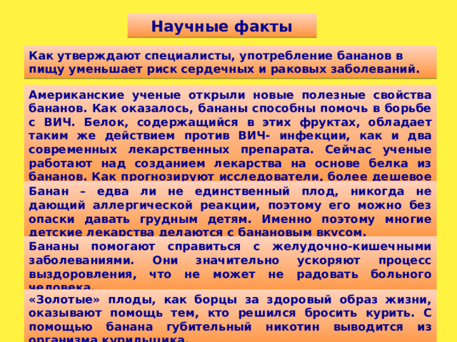Научные факты Как утверждают специалисты, употребление бананов в пищу уменьшает риск сердечных и раковых заболеваний. Американские ученые открыли новые полезные свойства бананов. Как оказалось, бананы способны помочь в борьбе с ВИЧ. Белок, содержащийся в этих фруктах, обладает таким же действием против ВИЧ- инфекции, как и два современных лекарственных препарата. Сейчас ученые работают над созданием лекарства на основе белка из бананов. Как прогнозируют исследователи, более дешевое лекарство может спасти миллионы жизней. Банан – едва ли не единственный плод, никогда не дающий аллергической реакции, поэтому его можно без опаски давать грудным детям. Именно поэтому многие детские лекарства делаются с банановым вкусом. Бананы помогают справиться с желудочно-кишечными заболеваниями. Они значительно ускоряют процесс выздоровления, что не может не радовать больного человека. «Золотые» плоды, как борцы за здоровый образ жизни, оказывают помощь тем, кто решился бросить курить. С помощью банана губительный никотин выводится из организма курильщика.