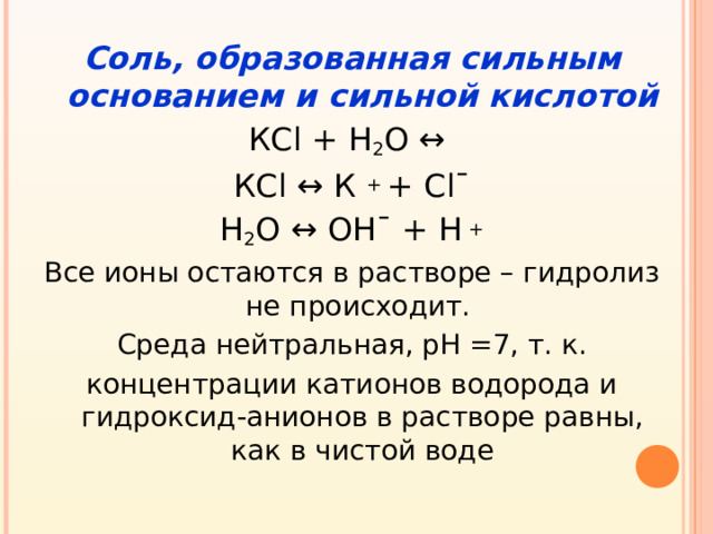 Соль, образованная сильным основанием и сильной кислотой КС l + Н 2 О  ↔  КС l ↔ К + + С l¯ Н 2 О  ↔ OH¯ + H + Все ионы остаются в растворе – гидролиз не происходит. Среда нейтральная, рН =7, т. к. концентрации катионов водорода и гидроксид-анионов в растворе равны, как в чистой воде