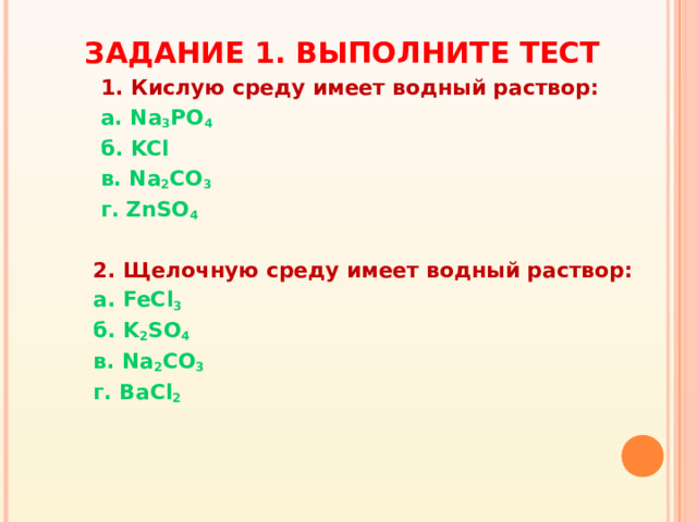 ЗАДАНИЕ 1. ВЫПОЛНИТЕ ТЕСТ  1. Кислую среду имеет водный раствор:  а. Na 3 PO 4  б. KCl  в. Na 2 CO 3  г.  ZnSO 4   2. Щелочную среду имеет водный раствор:  а. FeCl 3  б. K 2 SO 4  в. Na 2 CO 3  г. BaCl 2