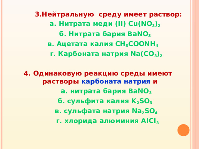 3.Нейтральную среду имеет раствор:  а. Нитрата меди ( II) Cu(NO 3 ) 2   б. Нитрата бария BaNO 3   в. Ацетата калия CH 3 COONH 4  г. Карбоната натрия Na(CO 3 ) 2  4. Одинаковую реакцию среды имеют растворы карбоната натрия и  а. нитрата бария BaNO 3  б. сульфита калия K 2 SO 3  в. сульфата натрия Na 2 SO 4  г. хлорида алюминия AICI 3