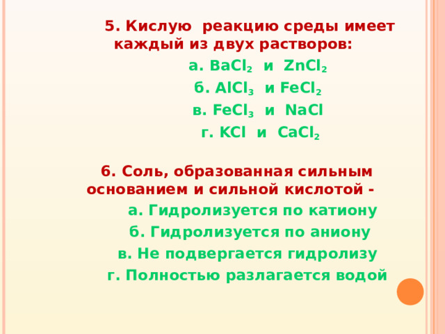 5. Кислую реакцию среды имеет каждый из двух растворов:  а. BaCl 2  и ZnCl 2  б. AlCl 3  и FeCl 2  в. FeCl 3  и NaCl  г. KCl и CaCl 2   6. Соль, образованная сильным основанием и сильной кислотой -  а. Гидролизуется по катиону  б. Гидролизуется по аниону  в. Не подвергается гидролизу  г. Полностью разлагается водой