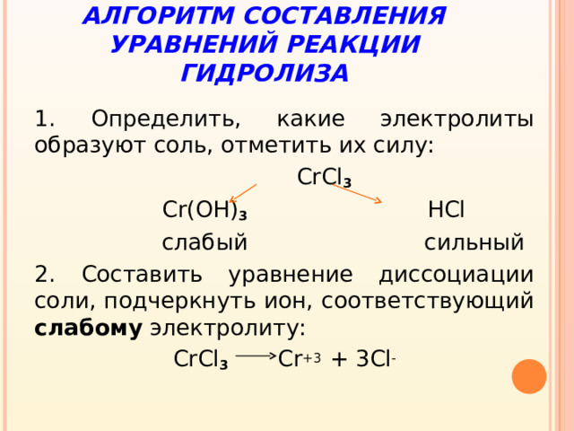 АЛГОРИТМ СОСТАВЛЕНИЯ УРАВНЕНИЙ РЕАКЦИИ ГИДРОЛИЗА 1. Определить, какие электролиты образуют соль, отметить их силу:  CrCl 3  Cr(OH) 3 HCl  слабый сильный 2. Составить уравнение диссоциации соли, подчеркнуть ион, соответствующий слабому электролиту: CrCl 3  Cr +3  + 3Cl -