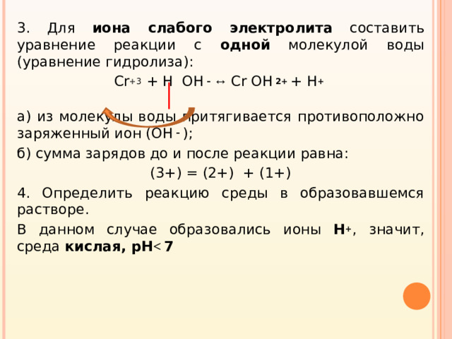 3. Для иона слабого электролита составить уравнение реакции с одной молекулой воды (уравнение гидролиза): Cr +3  + H OH – ↔ Cr OH 2+ + H +  а) из молекулы воды притягивается противоположно заряженный ион ( OH –  ); б) сумма зарядов до и после реакции равна: (3+) = (2+) + (1+) 4. Определить реакцию среды в образовавшемся растворе. В данном случае образовались ионы H + ,  значит, среда кислая, pH   7
