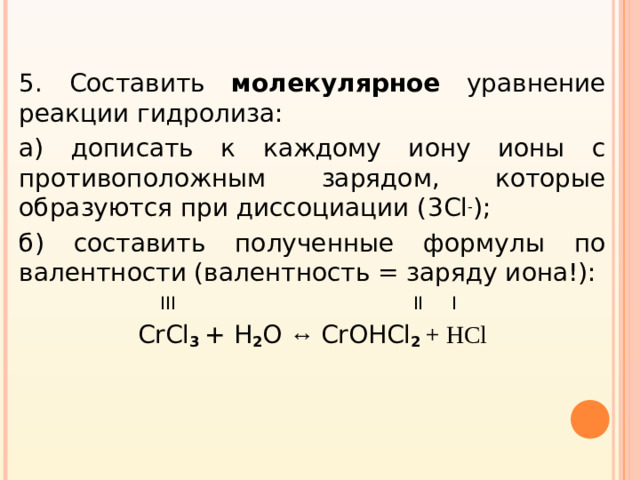 5. Составить молекулярное уравнение реакции гидролиза: а) дописать к каждому иону ионы с противоположным зарядом, которые образуются при диссоциации ( 3Cl - ); б) составить полученные формулы по валентности (валентность = заряду иона!):  III II I CrCl 3  + H 2 О ↔ Cr ОН Cl 2 + HCl