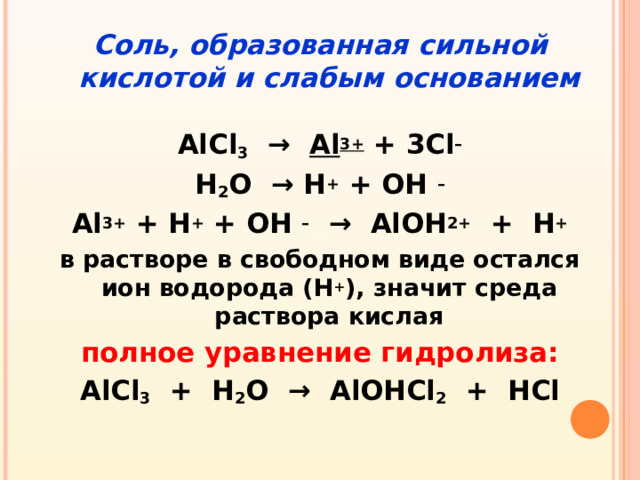 Соль, образованная сильной кислотой и слабым основанием  AlCl 3 → Al 3+ + 3Cl – Н 2 О → Н + + ОН – Al 3+ + Н + + ОН – → AlОН 2+ + Н + в растворе в свободном виде остался ион водорода (Н + ), значит среда раствора кислая полное уравнение гидролиза: AlCl 3 + Н 2 О → AlОНCl 2 + НCl :