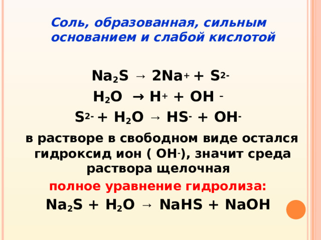 Соль, образованная, сильным основанием и слабой кислотой   Na 2 S  → 2Na +  +  S 2- Н 2 О → Н + + ОН – S 2- + H 2 O → HS - + OH -   в растворе в свободном виде остался гидроксид ион ( OH - ), значит среда раствора щелочная полное уравнение гидролиза: Na 2 S + H 2 O  →  NaHS + NaOH