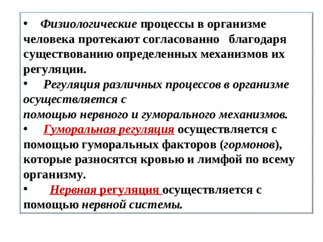 Физиологические процессы в организме человека протекают согласованно благодаря существованию определенных механизмов их регуляции.  Регуляция различных процессов в организме осуществляется с помощью нервного и гуморального  механизмов.  Гуморальная регуляция  осуществляется с помощью гуморальных факторов ( гормонов ), которые разносятся кровью и лимфой по всему организму.  Нервная  регуляция