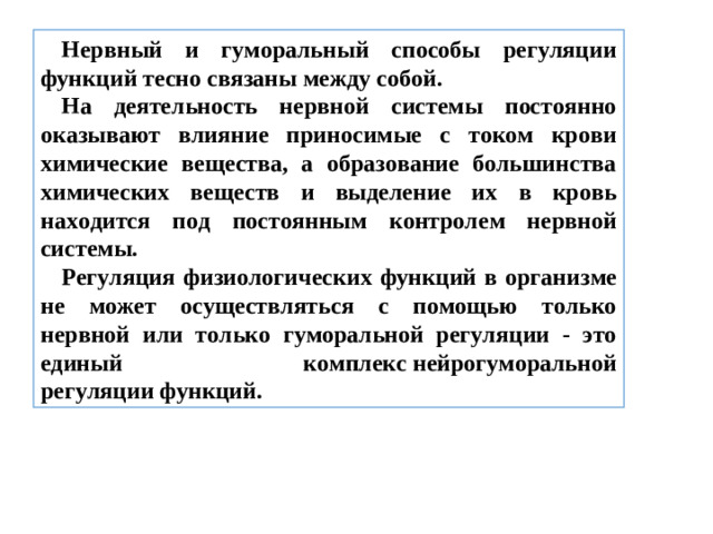 Нервный и гуморальный способы регуляции функций тесно связаны между собой. На деятельность нервной системы постоянно оказывают влияние приносимые с током крови химические вещества, а образование большинства химических веществ и выделение их в кровь находится под постоянным контролем нервной системы. Регуляция физиологических функций в организме не может осуществляться с помощью только нервной или только гуморальной регуляции - это единый комплекс нейрогуморальной регуляции функций.