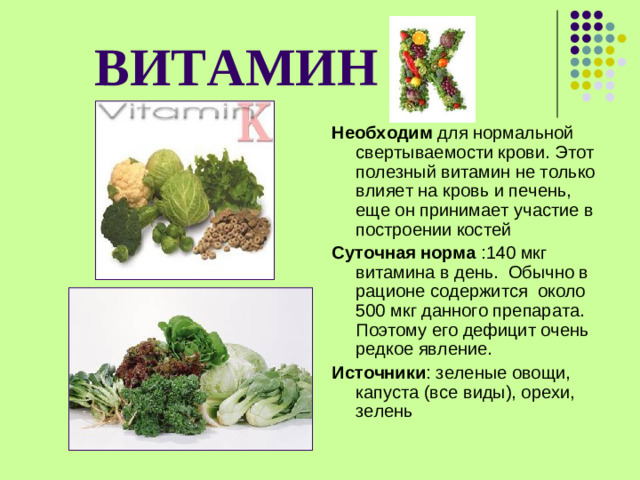 ВИТАМИН  Необходим для нормальной свертываемости крови. Этот полезный витамин не только влияет на кровь и печень, еще он принимает участие в построении костей Суточная норма :140 мкг витамина в день. Обычно в рационе содержится  около 500 мкг данного препарата. Поэтому его дефицит очень редкое явление. Источники : зеленые овощи, капуста (все виды), орехи, зелень