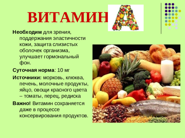 ВИТАМИН  Необходим для зрения, поддержания эластичности кожи, защита слизистых оболочек организма, улучшает гормональный фон. Суточная норма : 10 мг Источники: морковь, клюква, печень, молочные продукты, яйцо, овощи красного цвета – томаты, перец, редиска Важно! Витамин сохраняется даже в процессе консервирования продуктов.